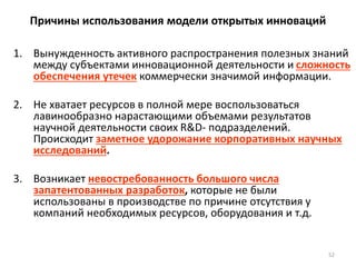 52
Причины использования модели открытых инноваций
1. Вынужденность активного распространения полезных знаний
между субъектами инновационной деятельности и сложность
обеспечения утечек коммерчески значимой информации.
2. Не хватает ресурсов в полной мере воспользоваться
лавинообразно нарастающими объемами результатов
научной деятельности своих R&D- подразделений.
Происходит заметное удорожание корпоративных научных
исследований.
3. Возникает невостребованность большого числа
запатентованных разработок, которые не были
использованы в производстве по причине отсутствия у
компаний необходимых ресурсов, оборудования и т.д.
 