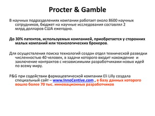 Procter & Gamble
В научных подразделениях компании работает около 8600 научных
сотрудников, бюджет на научные исследования составлял 2
млрд.долларов США ежегодно.
До 30% патентов, используемых компанией, приобретается у сторонних
малых компаний или технологических брокеров.
Для осуществления поиска технологий создан отдел технической разведки
численностью 40 человек, в задачи которого входит нахождение и
заключение контрактов с независимыми разработчиками новых идей
по всему миру.
P&G при содействии фармацевтической компании Eli Lilly создала
специальный сайт – www.InnoCentive.com , в базу данных которого
вошло более 70 тыс. инновационных разработчиков
 