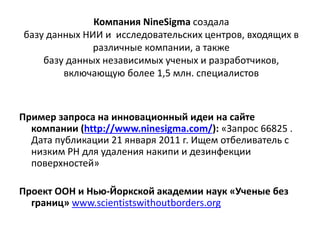 Компания NineSigma создала
базу данных НИИ и исследовательских центров, входящих в
различные компании, а также
базу данных независимых ученых и разработчиков,
включающую более 1,5 млн. специалистов
Пример запроса на инновационный идеи на сайте
компании (http://www.ninesigma.com/): «Запрос 66825 .
Дата публикации 21 января 2011 г. Ищем отбеливатель с
низким РН для удаления накипи и дезинфекции
поверхностей»
Проект ООН и Нью-Йоркской академии наук «Ученые без
границ» www.scientistswithoutborders.org
 