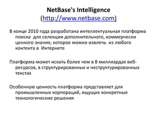 NetBase's Intelligence
(http://www.netbase.com)
В конце 2010 года разработана интеллектуальная платформа
поиска для селекции дополнительного, коммерчески
ценного знания, которое можно извлечь из любого
контента в Интернете
Платформа может искать более чем в 8 миллиардах веб-
ресурсов, в структурированных и неструктурированных
текстах
Особенную ценность платформа представляет для
промышленных корпораций, ищущих конкретные
технологические решения
 