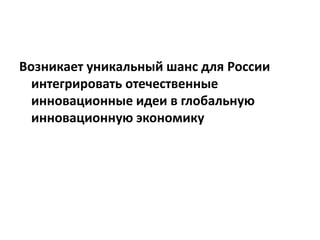Возникает уникальный шанс для России
интегрировать отечественные
инновационные идеи в глобальную
инновационную экономику
 