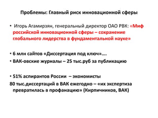 Проблемы: Главный риск инновационной сферы
• Игорь Агамирзян, генеральный директор ОАО РВК: «Миф
российской инновационной сферы – сохранение
глобального лидерства в фундаментальной науке»
• 6 млн сайтов «Диссертация под ключ»….
• ВАК-овские журналы – 25 тыс.руб за публикацию
• 51% аспирантов России – экономисты
80 тыс.диссертаций в ВАК ежегодно – «их экспертиза
превратилась в профанацию» (Кирпичников, ВАК)
 