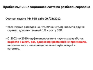 Проблемы: инновационная система разбалансирована
Счетная палата РФ, РБК daily 09 /02/2012:
• Увеличение расходов на НИОКР на 15% приносит в других
странах дополнительный 1% к росту ВВП.
• С 2002 по 2010 год финансирование научных разработок
выросло в шесть раз, однако прироста ВВП не произошло,
не увеличилось число национальных публикаций и
патентов.
 
