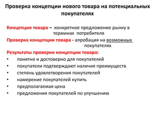 Проверка концепции нового товара на потенциальных
покупателях
Концепция товара – конкретное предложение рынку в
терминах потребителя
Проверка концепции товара - апробация на возможных
покупателях
Результаты проверки концепции товара:
• понятно и достоверно для покупателей
• покупатели подтверждают наличия преимуществ
• степень удовлетворения покупателей
• намерение покупателей купить
• предполагаемая цена
• предложения покупателей по улучшению
 