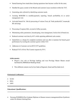 • Started learning from stand alone clearing operations later became verifier for the same.
• Handled the query counter at the Branch and customer issues resolution within the TAT.
• Generating sales referrals by identifying customer needs.
• Assisting BOM/BM in monthly/quarterly reporting, branch profitability & at senior
management visit.
• Activated branch for Sale & processing of various Forex & Trade products(LC issuance&
BG advicing).
• Processing of expense bills, reversal of office accounts.
• Maintaining safety parameters, housekeeping, store management, look & feel of branch etc.
• Reduced customer wait time by 40 % while operating additional cash counter.
• Indentified as a champ for complaint resolution and was able to maintain the branch good
performance by resoling the customer queries within TAT.
.
• Adherence to Customer service/KYC/CFT guidelines.
• Reduced TAT of Over The Counter requests by 50 %
Achievements:
• Played a key role as Privilege banking and won Privilege Master Blaster award
facilitated by RBH(Retail Banking Head).
• Won different contests run by Icici bank at Regional ,Zonal and Pan India level.
Professional Certifications:
• NCDO
• IRDA
• AMFI
Educational Qualifications:
• Pursuing PGDHRM (Post Graduate Diploma in Human resource management)from Symbiosis
center for distance learning,Pune.
 