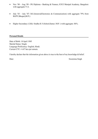 • Nov ’08 – Aug ’09 - PG Diploma - Banking & Finance, ICICI Manipal Academy, Bangalore
with aggregate:71.6.
• July ’03 – July ’07- B.E.(honors)(Electronics & Communication) with aggregate 79% from
RGPV,Bhopal,(M.P.)
• Higher Secondary (12th)- Sindhu H. S.School,Satna ( M.P. ) with aggregate :86%.
Personal Details
Date of Birth: 14April 1985
Marital Status: Single
Language Proficiency: English, Hindi.
Current CTC:- 6.47 lacs per annum.
I hereby declare that the information given above is true to the best of my knowledge & belief.
Date: Swarnima Singh
 