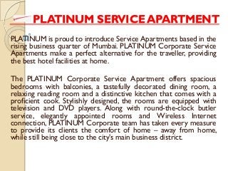PLATINUM SERVICE APARTMENT
PLATINUM is proud to introduce Service Apartments based in the
rising business quarter of Mumbai. PLATINUM Corporate Service
Apartments make a perfect alternative for the traveller, providing
the best hotel facilities at home.
The PLATINUM Corporate Service Apartment offers spacious
bedrooms with balconies, a tastefully decorated dining room, a
relaxing reading room and a distinctive kitchen that comes with a
proficient cook. Stylishly designed, the rooms are equipped with
television and DVD players. Along with round-the-clock butler
service, elegantly appointed rooms and Wireless Internet
connection, PLATINUM Corporate team has taken every measure
to provide its clients the comfort of home – away from home,
while still being close to the city’s main business district.
 