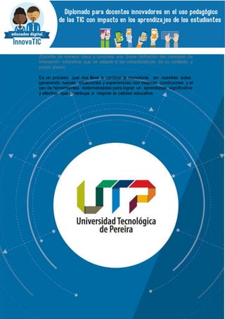 (Escriba de manera clara y concreta una breve definición del concepto de
innovación educativa que se adapte a las características de su contexto y
praxis diaria)
Es un proceso que nos lleva a cambiar la monotonía en nuestras aulas,
generando nuevas situaciones y experiencias con mejores condiciones y el
uso de herramientas sistematizadas para lograr un aprendizaje significativo
y efectivo que contribuya a mejorar la calidad educativa.
 