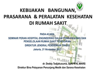 KEBIJAKAN BANGUNAN,
PRASARANA & PERALATAN KESEHATAN
DI RUMAH SAKIT
PADA ACARA
SEMINAR PERAN HOSPITAL ENGINEERING DALAM PEMBANGUNAN DAN
PENGELOLAAN RUMAH SAKIT PENDIDIKAN
DIREKTUR JENDRAL PENDIDIKAN TINGGI
Jakarta, 21 November 2013
dr. Deddy Tedjakusuma, SpKFR-K, MARS
Direktur Bina Pelayanan Penunjang Medik dan Sarana Kesehatan
 