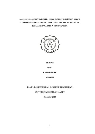 i
ANALISIS LAYANAN INDUSTRI PADA TEMPAT PRAKERIN SISWA
TERHADAP PENGUASAAN KOMPETENSI TEKNIK KENDARAAN
RINGAN SISWA SMK N 5 SURAKARTA
SKRIPSI
Oleh:
RASYID SIDIK
K2514050
FAKULTAS KEGURUAN DAN ILMU PENDIDIKAN
UNIVERSITAS SEBELAS MARET
Desember 2018
 