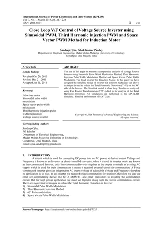 International Journal of Power Electronics and Drive System (IJPEDS)
Vol. 7, No. 1, March 2016, pp. 217~224
ISSN: 2088-8694  217
Journal homepage: http://iaesjournal.com/online/index.php/IJPEDS
Close Loop V/F Control of Voltage Source Inverter using
Sinusoidal PWM, Third Harmonic Injection PWM and Space
Vector PWM Method for Induction Motor
Sandeep Ojha, Ashok Kumar Pandey
Department of Electrical Engineering, Madan Mohan Malaviya University of Technology
Gorakhpur, Uttar Pradesh, India
Article Info ABSTRACT
Article history:
Received Oct 20, 2015
Revised Dec 21, 2015
Accepted Jan 15, 2016
The aim of this paper to presents a comparative analysis of Voltage Source
Inverter using Sinusoidal Pulse Width Modulation Method, Third Harmonic
Injection Pulse Width Modulation Method and Space Vector Pulse Width
Modulation Two level inverter for Induction Motor. In this paper we have
designed the Simulink model of Inverter for different technique. An above
technique is used to reduce the Total Harmonic Distortion (THD) on the AC
side of the Inverter. The Simulink model is close loop. Results are analyzed
using Fast Fourier Transformation (FFT) which is for analysis of the Total
Harmonic Distortion. All simulations are performed in the MATLAB
Simulink / Simulink environment of MATLAB.
Keyword:
Induction motor
Sinusoidal pulse width
modulation
Space vector pulse width
modulation
Third harmonic injection pulse
width modulation
Voltage source inverter
Copyright © 2016 Institute of Advanced Engineering and Science.
All rights reserved.
Corresponding Author:
Sandeep Ojha,
PG Scholar
Department of Electrical Engineering,
Madan Mohan Malaviya University of Technology,
Gorakhpur, Uttar Pradesh, India
Email: ojha.sandeep89@gmail.com
1. INTRODUCTION
A circuit which is used for converting DC power into an AC power at desired output Voltage and
Frequency is known as an Inverter. A phase controlled converter, when it is used in inverter mode, are known
as line-commutated Inverter, only line-commutated inverter requires at the output terminals an existing AC
supply which is used for their commutation it means it required external circuit for commutation. A Force
commutated Inverter gives an independent AC output voltage of adjustable Voltage and Frequency therefore
its application is so vast. In an Inverter we require Forced commutation for thyristor, therefore we can use
other self-commutating device like GTO, MOSFET, and other Transistors to avoiding the commutation
circuit. But for high power application we must use thyristor along with the forced commutation circuit.
There are major four techniques to reduce the Total Harmonic Distortion in Inverter:
1) Sinusoidal Pulse Width Modulation
2) Third Harmonic Injection Method
3) 60° Pulse modulation
4) Space Vector Pulse Width Modulation
 
