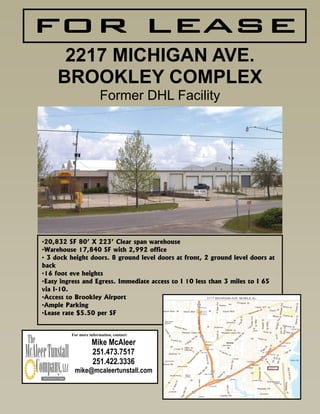 FOR LEASE
      2217 MICHIGAN AVE.
     BROOKLEY COMPLEX
                        Former DHL Facility




•20,832 SF 80’ X 223’ Clear span warehouse
•Warehouse 17,840 SF with 2,992 office
• 3 dock height doors. 8 ground level doors at front, 2 ground level doors at
back
•16 foot eve heights
•Easy ingress and Egress. Immediate access to I 10 less than 3 miles to I 65
via I-10.
•Access to Brookley Airport
•Ample Parking
•Lease rate $5.50 per SF


         For more information, contact:

                   Mike McAleer
                   251.473.7517
                   251.422.3336
          mike@mcaleertunstall.com
 