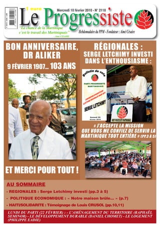 1 euro


      Le Progressiste
                               Mercredi 10 février 2010 - N° 2118



      “La chance de la Martinique
      c’est le travail des Martiniquais”      Hebdomadaire du PPM - Fondateur : Aimé Césaire
                             - Aimé CESAIRE




BON ANNIVERSAIRE,                                         RÉGIONALES :
    DR ALIKER                                     SERGE LETCHIMY INVESTI
                                                  DANS L’ENTHOUSIASME :
9 FÉVRIER 1907… 103 ANS




                                                    « J’ACCEPTE LA MISSION
                                               QUE VOUS ME CONFIEZ DE SERVIR LA
                                               MARTINIQUE TOUT ENTIÈRE » (PP.3 À 5)




ET MERCI POUR TOUT !
AU SOMMAIRE
- REGIONALES : Serge Letchimy investi (pp.3 à 5)
- POLITIQUE ECONOMIQUE : « Notre maison brûle… » (p.7)
- HAITI/SOLIDARITE : Témoignage de Louis CRUSOL (pp.10,11)
LUNDI DU PARTI (22 FÉVRIER) : - L’AMÉNAGEMENT DU TERRITOIRE (RAPHAËL
SEMINOR) - LE DÉVELOPPEMENT DURABLE (DANIEL CHOMET) - LE LOGEMENT
(PHILIPPE EADIE)
 