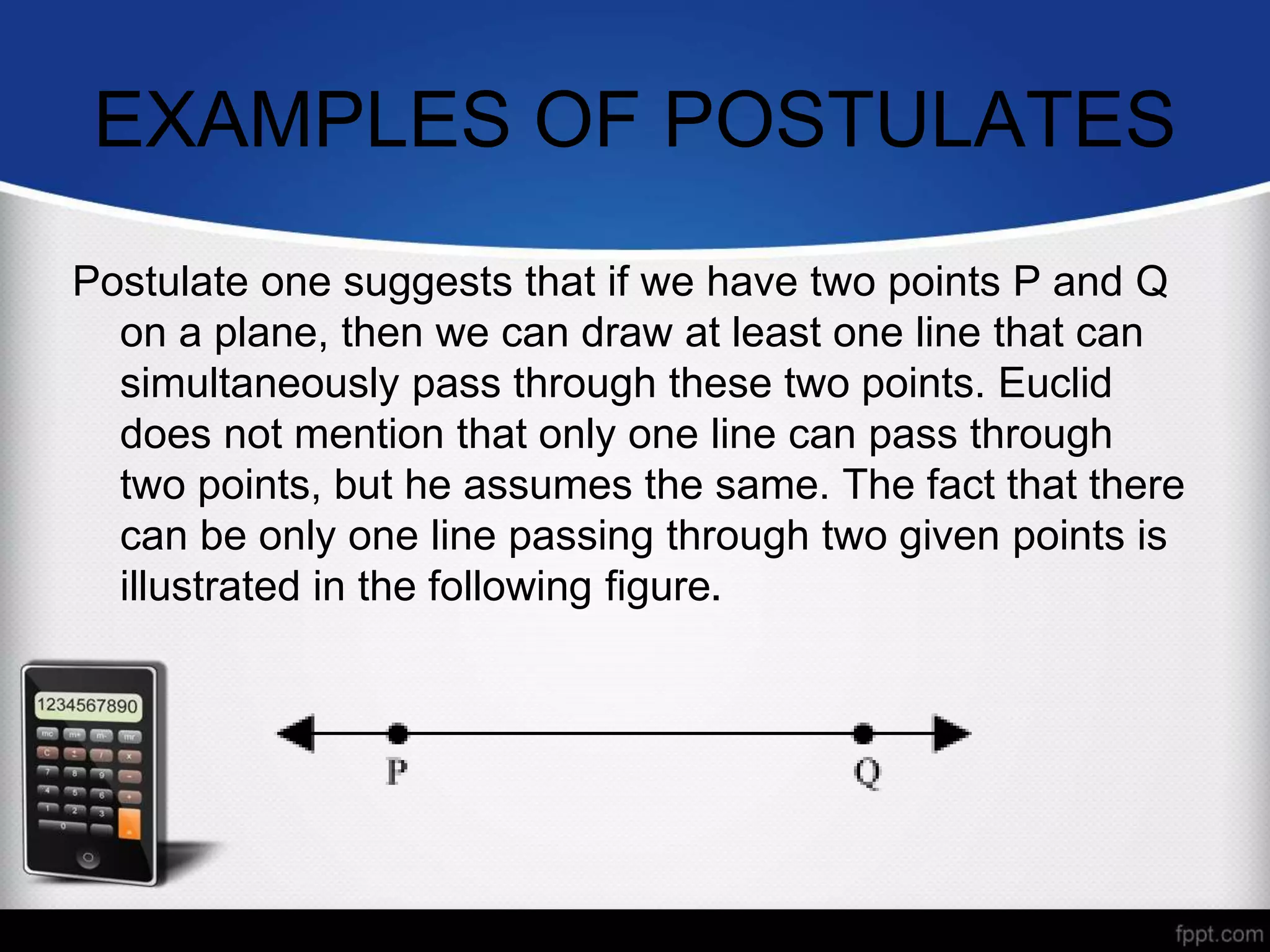 EXAMPLES OF POSTULATES
Postulate one suggests that if we have two points P and Q
on a plane, then we can draw at least one line that can
simultaneously pass through these two points. Euclid
does not mention that only one line can pass through
two points, but he assumes the same. The fact that there
can be only one line passing through two given points is
illustrated in the following figure.
 