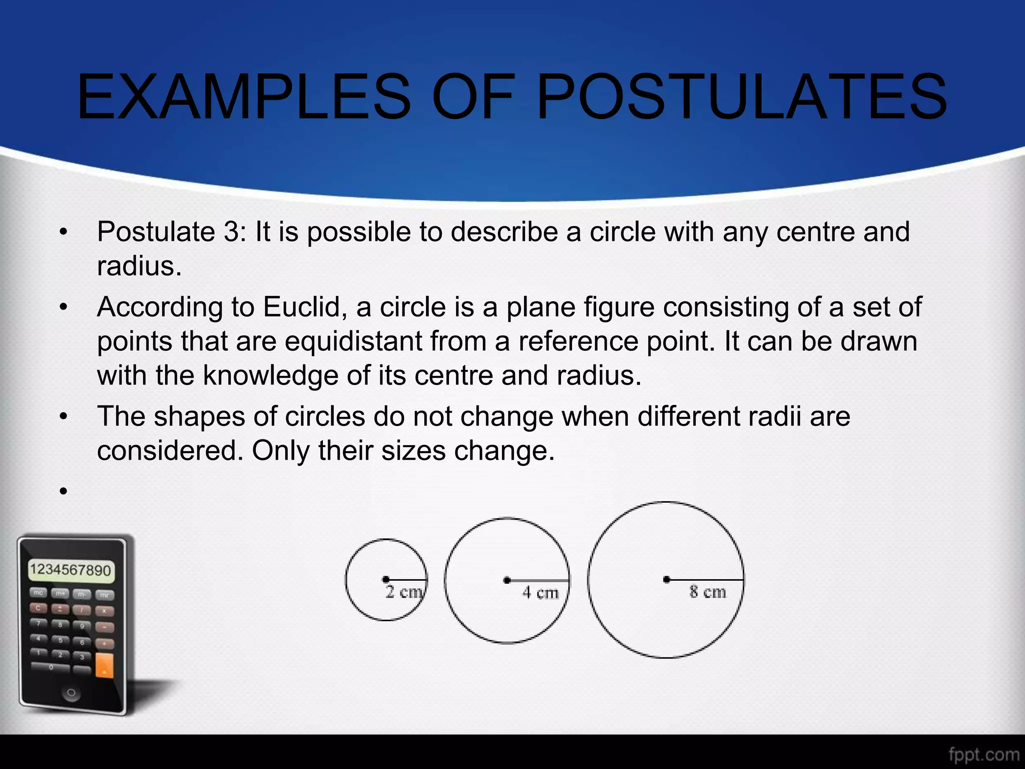 EXAMPLES OF POSTULATES
• Postulate 3: It is possible to describe a circle with any centre and
radius.
• According to Euclid, a circle is a plane figure consisting of a set of
points that are equidistant from a reference point. It can be drawn
with the knowledge of its centre and radius.
• The shapes of circles do not change when different radii are
considered. Only their sizes change.
•
 