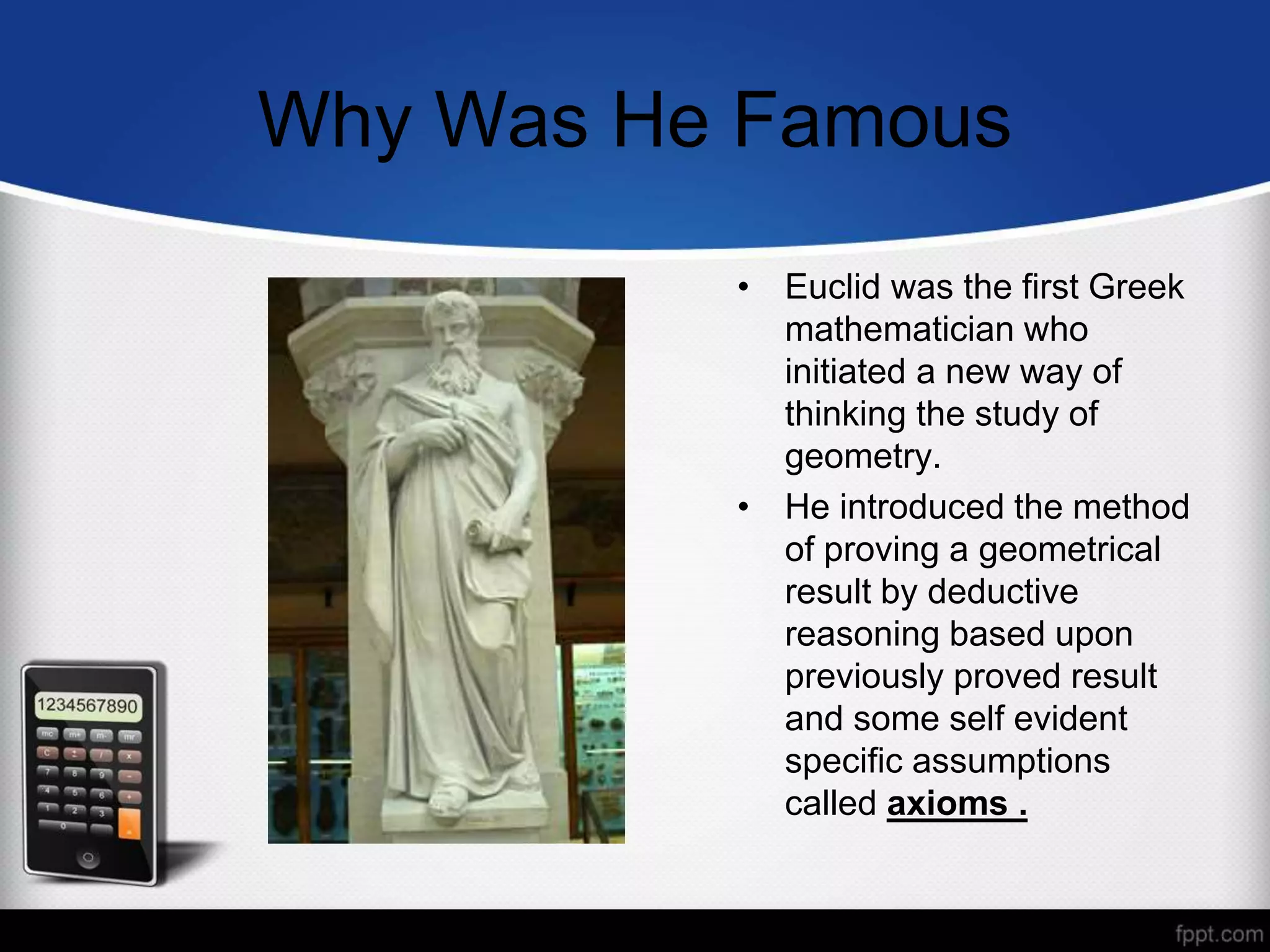 Why Was He Famous
• Euclid was the first Greek
mathematician who
initiated a new way of
thinking the study of
geometry.
• He introduced the method
of proving a geometrical
result by deductive
reasoning based upon
previously proved result
and some self evident
specific assumptions
called axioms .
 
