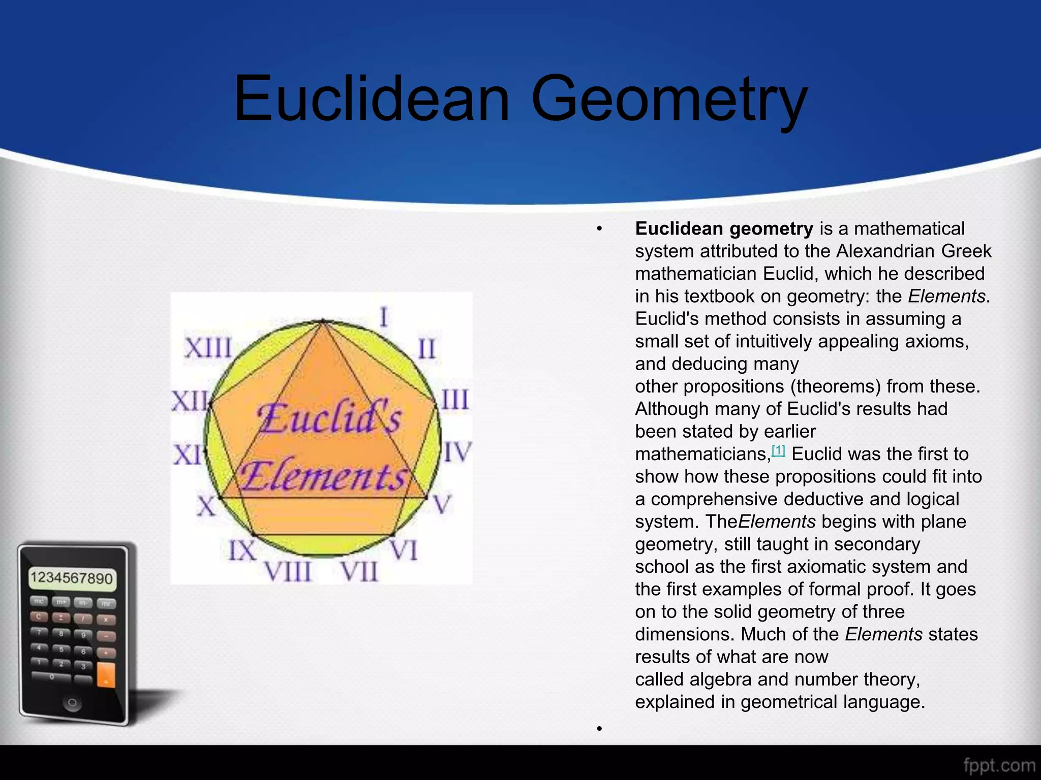 Euclidean Geometry
• Euclidean geometry is a mathematical
system attributed to the Alexandrian Greek
mathematician Euclid, which he described
in his textbook on geometry: the Elements.
Euclid's method consists in assuming a
small set of intuitively appealing axioms,
and deducing many
other propositions (theorems) from these.
Although many of Euclid's results had
been stated by earlier
mathematicians,[1] Euclid was the first to
show how these propositions could fit into
a comprehensive deductive and logical
system. TheElements begins with plane
geometry, still taught in secondary
school as the first axiomatic system and
the first examples of formal proof. It goes
on to the solid geometry of three
dimensions. Much of the Elements states
results of what are now
called algebra and number theory,
explained in geometrical language.
•
 