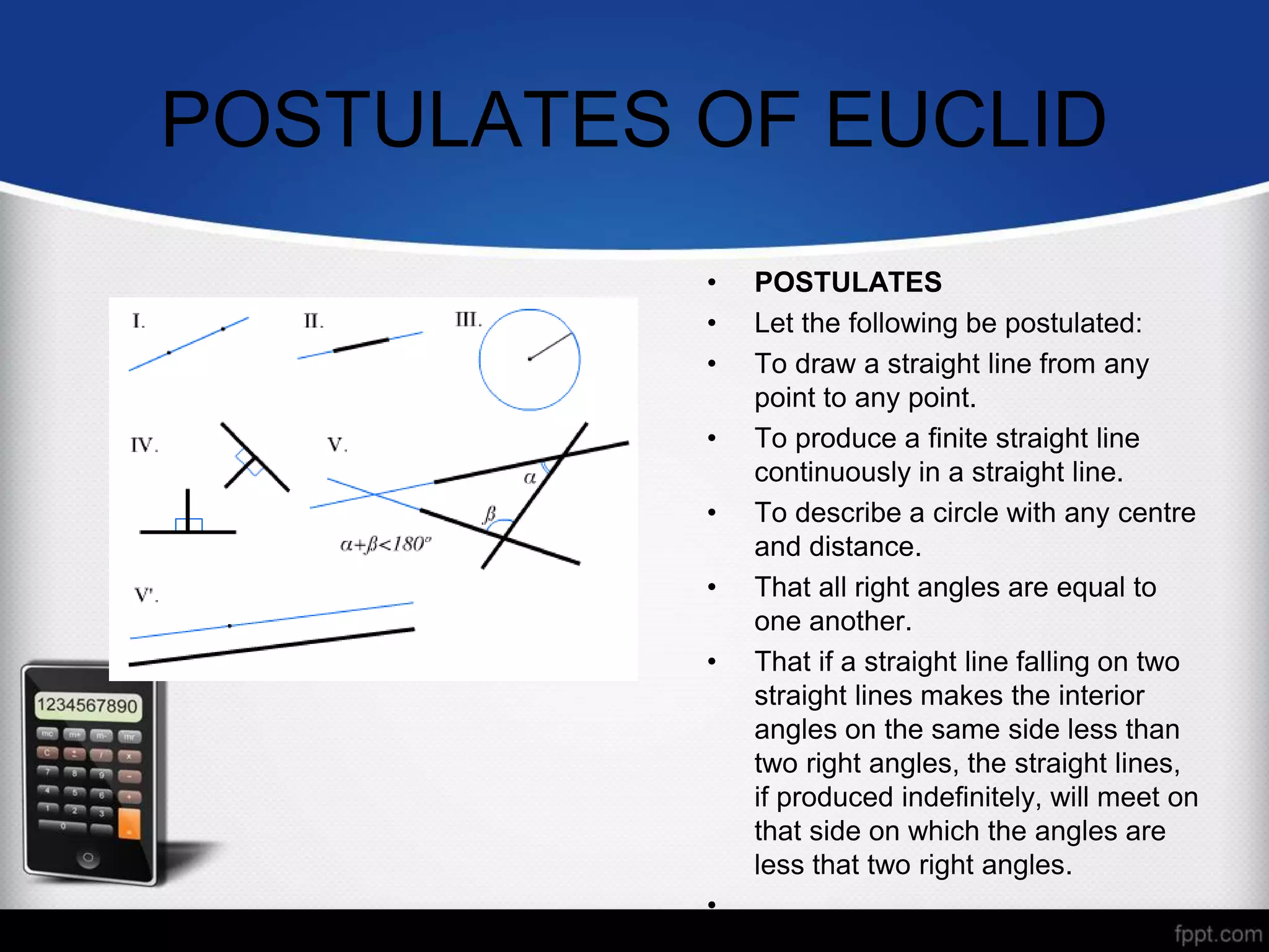 POSTULATES OF EUCLID
• POSTULATES
• Let the following be postulated:
• To draw a straight line from any
point to any point.
• To produce a finite straight line
continuously in a straight line.
• To describe a circle with any centre
and distance.
• That all right angles are equal to
one another.
• That if a straight line falling on two
straight lines makes the interior
angles on the same side less than
two right angles, the straight lines,
if produced indefinitely, will meet on
that side on which the angles are
less that two right angles.
•
 