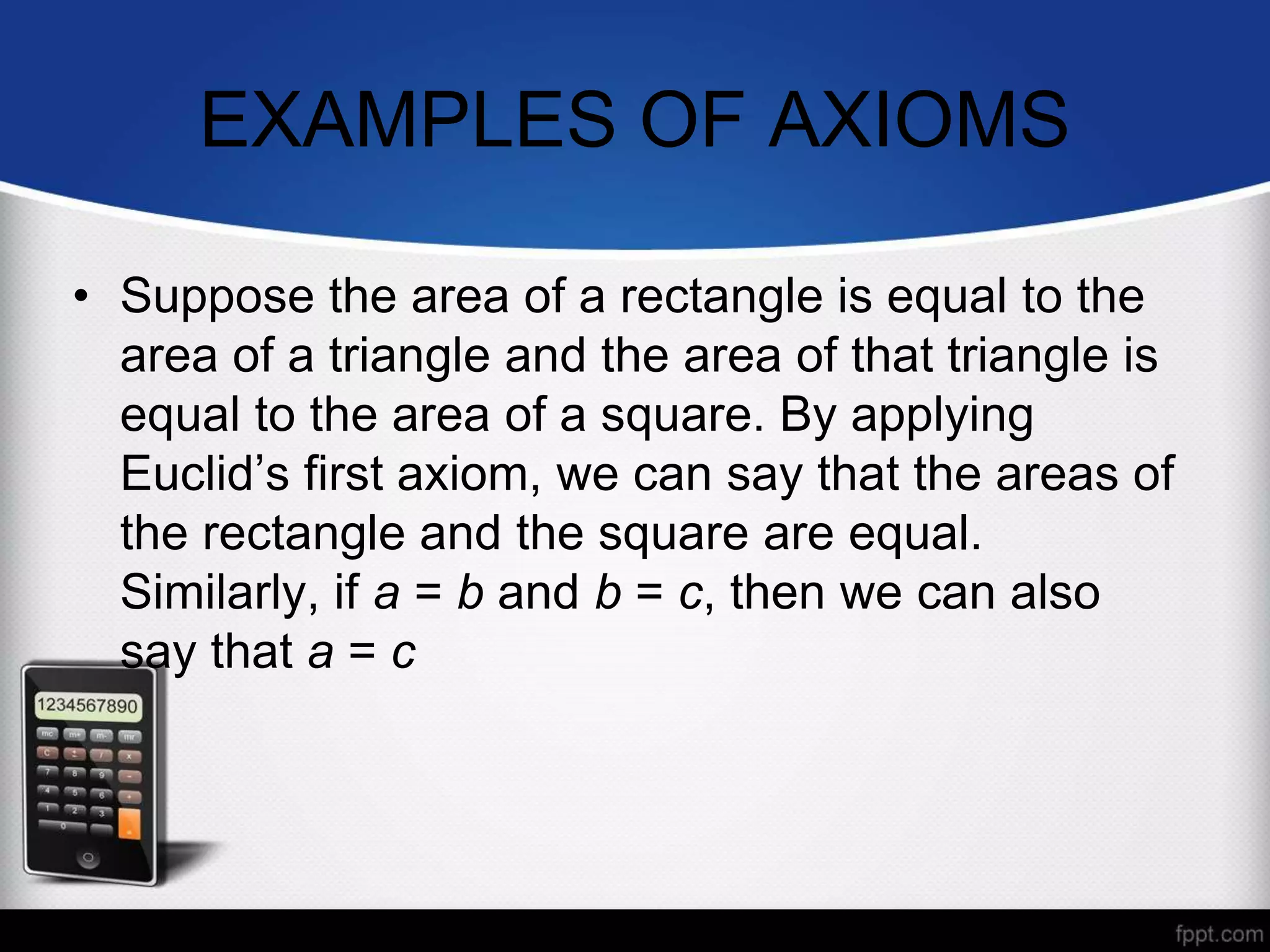 EXAMPLES OF AXIOMS
• Suppose the area of a rectangle is equal to the
area of a triangle and the area of that triangle is
equal to the area of a square. By applying
Euclid’s first axiom, we can say that the areas of
the rectangle and the square are equal.
Similarly, if a = b and b = c, then we can also
say that a = c
 