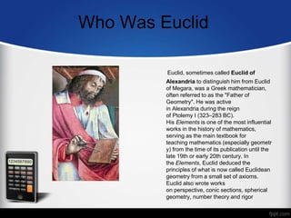 Who Was Euclid
Euclid, sometimes called Euclid of
Alexandria to distinguish him from Euclid
of Megara, was a Greek mathematician,
often referred to as the "Father of
Geometry". He was active
in Alexandria during the reign
of Ptolemy I (323–283 BC).
His Elements is one of the most influential
works in the history of mathematics,
serving as the main textbook for
teaching mathematics (especially geometr
y) from the time of its publication until the
late 19th or early 20th century. In
the Elements, Euclid deduced the
principles of what is now called Euclidean
geometry from a small set of axioms.
Euclid also wrote works
on perspective, conic sections, spherical
geometry, number theory and rigor
 