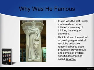 Why Was He Famous
• Euclid was the first Greek
mathematician who
initiated a new way of
thinking the study of
geometry.
• He introduced the method
of proving a geometrical
result by deductive
reasoning based upon
previously proved result
and some self evident
specific assumptions
called axioms .
 
