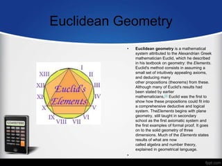 Euclidean Geometry
• Euclidean geometry is a mathematical
system attributed to the Alexandrian Greek
mathematician Euclid, which he described
in his textbook on geometry: the Elements.
Euclid's method consists in assuming a
small set of intuitively appealing axioms,
and deducing many
other propositions (theorems) from these.
Although many of Euclid's results had
been stated by earlier
mathematicians,[1] Euclid was the first to
show how these propositions could fit into
a comprehensive deductive and logical
system. TheElements begins with plane
geometry, still taught in secondary
school as the first axiomatic system and
the first examples of formal proof. It goes
on to the solid geometry of three
dimensions. Much of the Elements states
results of what are now
called algebra and number theory,
explained in geometrical language.
•
 