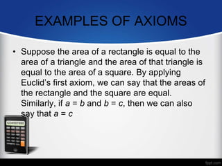 EXAMPLES OF AXIOMS
• Suppose the area of a rectangle is equal to the
area of a triangle and the area of that triangle is
equal to the area of a square. By applying
Euclid’s first axiom, we can say that the areas of
the rectangle and the square are equal.
Similarly, if a = b and b = c, then we can also
say that a = c
 