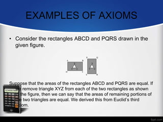 EXAMPLES OF AXIOMS
• Consider the rectangles ABCD and PQRS drawn in the
given figure.
Suppose that the areas of the rectangles ABCD and PQRS are equal. If
we remove triangle XYZ from each of the two rectangles as shown
in the figure, then we can say that the areas of remaining portions of
the two triangles are equal. We derived this from Euclid’s third
axiom.
 