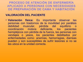 VALORACIÓN DEL PACIENTE
• Valoración física: Es importante observar las
personas con trastornos de la movilidad por parálisis
debilidad muscular, pérdida del equilibrio o
coordinación motora deficiente, los pacientes
hemipléjicos con pérdida de la fuerza, las personas con
vendajes o yesos, los pacientes debilitados por
enfermedades como: anemias, hemorragias, diarreas
pueden y son susceptibles de sufrir lesiones si no se
les ubica en la unidad correcta.
PROCESO DE ATENCIÓN DE ENFERMERÍA
APLICADO A PERSONAS CON NECESIDADES
DE PREPARACIÓN DE CAMA Y HABITACIÓN
 