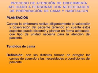 PLANEACIÓN
Cuando la enfermera realiza diligentemente la valoración
y observación del paciente teniendo en cuenta estos
aspectos puede discernir y planear en forma adecuada
qué tipo de unidad necesita para la atención del
paciente.
Tendidos de cama
Definición: son las distintas formas de arreglar las
camas de acuerdo a las necesidades o condiciones del
paciente.
PROCESO DE ATENCIÓN DE ENFERMERÍA
APLICADO A PERSONAS CON NECESIDADES
DE PREPARACIÓN DE CAMA Y HABITACIÓN
 