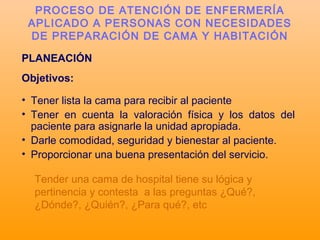 PLANEACIÓN
Objetivos:
• Tener lista la cama para recibir al paciente
• Tener en cuenta la valoración física y los datos del
paciente para asignarle la unidad apropiada.
• Darle comodidad, seguridad y bienestar al paciente.
• Proporcionar una buena presentación del servicio.
PROCESO DE ATENCIÓN DE ENFERMERÍA
APLICADO A PERSONAS CON NECESIDADES
DE PREPARACIÓN DE CAMA Y HABITACIÓN
Tender una cama de hospital tiene su lógica y
pertinencia y contesta a las preguntas ¿Qué?,
¿Dónde?, ¿Quién?, ¿Para qué?, etc
 