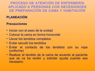 PLANEACIÓN
Precauciones
• Iniciar con el aseo de la unidad
• Colocar la cama en forma horizontal
• Llevar los tendidos completos
• Evitar sacudir los tendidos
• Evitar el contacto de los tendidos con su ropa
(uniforme)
• Realizar el tendido de la cama de acuerdo al paciente
que se va ha recibir y solicitar ayuda cuando sea
necesario.
PROCESO DE ATENCIÓN DE ENFERMERÍA
APLICADO A PERSONAS CON NECESIDADES
DE PREPARACIÓN DE CAMA Y HABITACIÓN
 