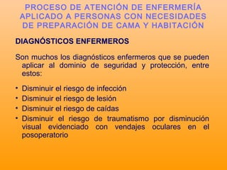 DIAGNÓSTICOS ENFERMEROS
Son muchos los diagnósticos enfermeros que se pueden
aplicar al dominio de seguridad y protección, entre
estos:
• Disminuir el riesgo de infección
• Disminuir el riesgo de lesión
• Disminuir el riesgo de caídas
• Disminuir el riesgo de traumatismo por disminución
visual evidenciado con vendajes oculares en el
posoperatorio
PROCESO DE ATENCIÓN DE ENFERMERÍA
APLICADO A PERSONAS CON NECESIDADES
DE PREPARACIÓN DE CAMA Y HABITACIÓN
 