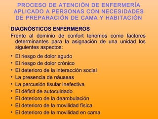 DIAGNÓSTICOS ENFERMEROS
Frente al dominio de confort tenemos como factores
determinantes para la asignación de una unidad los
siguientes aspectos:
• El riesgo de dolor agudo
• El riesgo de dolor crónico
• El deterioro de la interacción social
• La presencia de náuseas
• La percusión tisular inefectiva
• El déficit de autocuidado
• El deterioro de la deambulación
• El deterioro de la movilidad física
• El deterioro de la movilidad en cama
PROCESO DE ATENCIÓN DE ENFERMERÍA
APLICADO A PERSONAS CON NECESIDADES
DE PREPARACIÓN DE CAMA Y HABITACIÓN
 