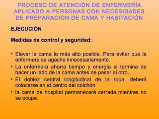 EJECUCIÓN
Medidas de control y seguridad:
• Elevar la cama lo más alto posible. Para evitar que la
enfermera se agache innecesariamente.
• La enfermera ahorra tiempo y energía si termina de
hacer un lado de la cama antes de pasar al otro.
• El doblez central longitudinal de la ropa, deberá
colocarse en el centro del colchón
• la cama de hospital permanecerá cerrada mientras no
se ocupe.
PROCESO DE ATENCIÓN DE ENFERMERÍA
APLICADO A PERSONAS CON NECESIDADES
DE PREPARACIÓN DE CAMA Y HABITACIÓN
 