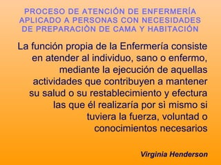 La función propia de la Enfermería consiste
en atender al individuo, sano o enfermo,
mediante la ejecución de aquellas
actividades que contribuyen a mantener
su salud o su restablecimiento y efectura
las que él realizaría por sì mismo si
tuviera la fuerza, voluntad o
conocimientos necesarios
Virginia Henderson
PROCESO DE ATENCIÓN DE ENFERMERÍA
APLICADO A PERSONAS CON NECESIDADES
DE PREPARACIÒN DE CAMA Y HABITACIÓN
 