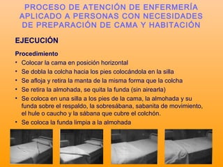 EJECUCIÓN
Procedimiento
• Colocar la cama en posición horizontal
• Se dobla la colcha hacia los pies colocándola en la silla
• Se afloja y retira la manta de la misma forma que la colcha
• Se retira la almohada, se quita la funda (sin airearla)
• Se coloca en una silla a los pies de la cama, la almohada y su
funda sobre el respaldo, la sobresábana, sabanita de movimiento,
el hule o caucho y la sábana que cubre el colchón.
• Se coloca la funda limpia a la almohada
PROCESO DE ATENCIÓN DE ENFERMERÍA
APLICADO A PERSONAS CON NECESIDADES
DE PREPARACIÓN DE CAMA Y HABITACIÓN
 