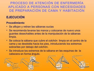 EJECUCIÓN
Procedimiento
• Se aflojan y retiran las sábanas sucias
• Se recomienda lavarse las manos y colocarse de nuevo unos
guantes desechables antes de la manipulación de la sábanas
limpia.
• Se coloca la sábana que cubre el colchón limpia en el centro de la
cama y se desdobla hacia los pies, introduciendo los extremos
sobrantes por debajo del colchón.
• Se introduce los extremos de la sábana en las esquinas de la
cabecera en forma ángulo.
PROCESO DE ATENCIÓN DE ENFERMERÍA
APLICADO A PERSONAS CON NECESIDADES
DE PREPARACIÓN DE CAMA Y HABITACIÓN
 