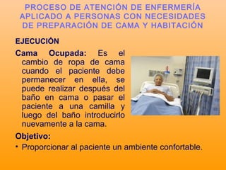EJECUCIÓN
Cama Ocupada: Es el
cambio de ropa de cama
cuando el paciente debe
permanecer en ella, se
puede realizar después del
baño en cama o pasar el
paciente a una camilla y
luego del baño introducirlo
nuevamente a la cama.
PROCESO DE ATENCIÓN DE ENFERMERÍA
APLICADO A PERSONAS CON NECESIDADES
DE PREPARACIÓN DE CAMA Y HABITACIÓN
Objetivo:
• Proporcionar al paciente un ambiente confortable.
 