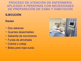 EJECUCIÓN
Equipo
• Dos sábanas
• Guantes desechables
• Sabanita de movimiento
• Funda de almohada
• Colcha o cobija
• Bolsa para ropa sucia.
PROCESO DE ATENCIÓN DE ENFERMERÍA
APLICADO A PERSONAS CON NECESIDADES
DE PREPARACIÓN DE CAMA Y HABITACIÓN
 