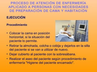 EJECUCIÓN
Procedimiento
• Colocar la cama en posición
horizontal, si la situación del
paciente lo permite.
PROCESO DE ATENCIÓN DE ENFERMERÍA
APLICADO A PERSONAS CON NECESIDADES
DE PREPARACIÓN DE CAMA Y HABITACIÓN
• Retirar la almohada, colcha o cobija y dejarlos en la silla
del paciente si se van a utilizar de nuevo.
• Dejar cubierto al paciente con la sobresábana.
• Realizar el aseo del paciente según procedimiento de
enfermería "Higiene del paciente encamado".
 