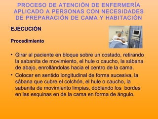 EJECUCIÓN
Procedimiento
• Girar al paciente en bloque sobre un costado, retirando
la sabanita de movimiento, el hule o caucho, la sábana
de abajo, enrollándolas hacia el centro de la cama.
• Colocar en sentido longitudinal de forma sucesiva, la
sábana que cubre el colchón, el hule o caucho, la
sabanita de movimiento limpias, doblando los bordes
en las esquinas en de la cama en forma de ángulo.
PROCESO DE ATENCIÓN DE ENFERMERÍA
APLICADO A PERSONAS CON NECESIDADES
DE PREPARACIÓN DE CAMA Y HABITACIÓN
 