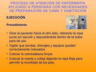 EJECUCIÓN
Procedimiento
• Girar al paciente hacia el otro lado, retirando la ropa
sucia sin sacudir y depositándola dentro de la bolsa
para tal uso.
• Vigilar que sondas, drenajes y equipos queden
correctamente colocados.
• Colocar la sobresábana limpia.
• Colocar la manta o cobija dejando la ropa floja para
permitir la movilidad de los pies.
PROCESO DE ATENCIÓN DE ENFERMERÍA
APLICADO A PERSONAS CON NECESIDADES
DE PREPARACIÓN DE CAMA Y HABITACIÓN
 
