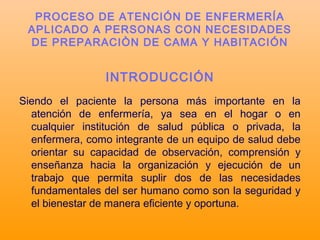 INTRODUCCIÓN
Siendo el paciente la persona más importante en la
atención de enfermería, ya sea en el hogar o en
cualquier institución de salud pública o privada, la
enfermera, como integrante de un equipo de salud debe
orientar su capacidad de observación, comprensión y
enseñanza hacia la organización y ejecución de un
trabajo que permita suplir dos de las necesidades
fundamentales del ser humano como son la seguridad y
el bienestar de manera eficiente y oportuna.
PROCESO DE ATENCIÓN DE ENFERMERÍA
APLICADO A PERSONAS CON NECESIDADES
DE PREPARACIÒN DE CAMA Y HABITACIÓN
 