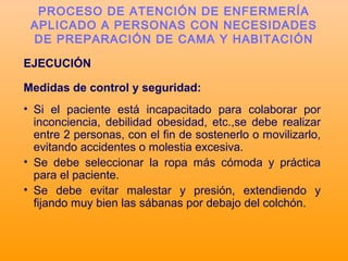 EJECUCIÓN
Medidas de control y seguridad:
• Si el paciente está incapacitado para colaborar por
inconciencia, debilidad obesidad, etc.,se debe realizar
entre 2 personas, con el fin de sostenerlo o movilizarlo,
evitando accidentes o molestia excesiva.
• Se debe seleccionar la ropa más cómoda y práctica
para el paciente.
• Se debe evitar malestar y presión, extendiendo y
fijando muy bien las sábanas por debajo del colchón.
PROCESO DE ATENCIÓN DE ENFERMERÍA
APLICADO A PERSONAS CON NECESIDADES
DE PREPARACIÓN DE CAMA Y HABITACIÓN
 