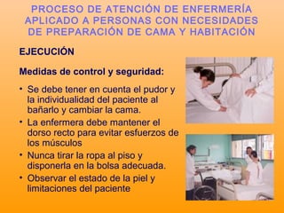 EJECUCIÓN
Medidas de control y seguridad:
• Se debe tener en cuenta el pudor y
la individualidad del paciente al
bañarlo y cambiar la cama.
• La enfermera debe mantener el
dorso recto para evitar esfuerzos de
los músculos
• Nunca tirar la ropa al piso y
disponerla en la bolsa adecuada.
• Observar el estado de la piel y
limitaciones del paciente
PROCESO DE ATENCIÓN DE ENFERMERÍA
APLICADO A PERSONAS CON NECESIDADES
DE PREPARACIÓN DE CAMA Y HABITACIÓN
 