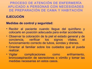 EJECUCIÓN
Medidas de control y seguridad:
• Recibir al paciente cuando llegue del quirófano y
colocarlo en posición adecuada para evitar accidentes.
• Observar la coloración de la piel el estado general y de
conciencia, verificar los signos vitales, el
funcionamiento correcto de tubos, sondas y drenes.
• Orientar al familiar sobre los cuidados que el pueda
realizar.
• Vigilar complicaciones como enfriamiento,
broncoaspiración de secreciones o vómito y tomar las
medidas necesarias en estos casos.
PROCESO DE ATENCIÓN DE ENFERMERÍA
APLICADO A PERSONAS CON NECESIDADES
DE PREPARACIÓN DE CAMA Y HABITACIÓN
 