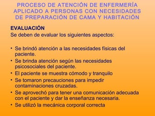 EVALUACIÓN
Se deben de evaluar los siguientes aspectos:
• Se brindó atención a las necesidades físicas del
paciente.
• Se brinda atención según las necesidades
psicosociales del paciente.
• El paciente se muestra cómodo y tranquilo
• Se tomaron precauciones para impedir
contaminaciones cruzadas.
• Se aprovechó para tener una comunicación adecuada
con el paciente y dar la enseñanza necesaria.
• Se utilizó la mecánica corporal correcta
PROCESO DE ATENCIÓN DE ENFERMERÍA
APLICADO A PERSONAS CON NECESIDADES
DE PREPARACIÓN DE CAMA Y HABITACIÓN
 