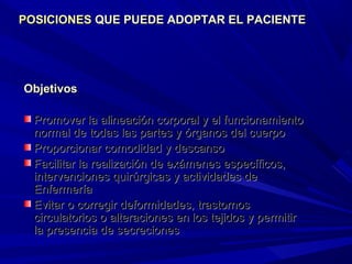 ObjetivosObjetivos
Promover la alineación corporal y el funcionamientoPromover la alineación corporal y el funcionamiento
normal de todas las partes y órganos del cuerponormal de todas las partes y órganos del cuerpo
Proporcionar comodidad y descansoProporcionar comodidad y descanso
Facilitar la realización de exámenes específicos,Facilitar la realización de exámenes específicos,
intervenciones quirúrgicas y actividades deintervenciones quirúrgicas y actividades de
EnfermeríaEnfermería
Evitar o corregir deformidades, trastornosEvitar o corregir deformidades, trastornos
circulatorios o alteraciones en los tejidos y permitircirculatorios o alteraciones en los tejidos y permitir
la presencia de secrecionesla presencia de secreciones
POSICIONESPOSICIONES QUE PUEDE ADOPTAR EL PACIENTEQUE PUEDE ADOPTAR EL PACIENTE
 