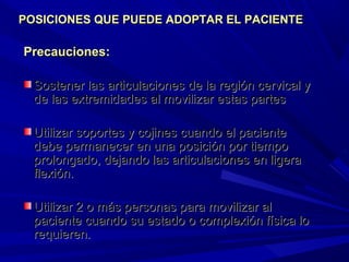 Precauciones:Precauciones:
Sostener las articulaciones de la región cervical ySostener las articulaciones de la región cervical y
de las extremidades al movilizar estas partesde las extremidades al movilizar estas partes
Utilizar soportes y cojines cuando el pacienteUtilizar soportes y cojines cuando el paciente
debe permanecer en una posición por tiempodebe permanecer en una posición por tiempo
prolongado, dejando las articulaciones en ligeraprolongado, dejando las articulaciones en ligera
flexión.flexión.
Utilizar 2 o más personas para movilizar alUtilizar 2 o más personas para movilizar al
paciente cuando su estado o complexión física lopaciente cuando su estado o complexión física lo
requieren.requieren.
POSICIONES QUE PUEDE ADOPTAR EL PACIENTEPOSICIONES QUE PUEDE ADOPTAR EL PACIENTE
 